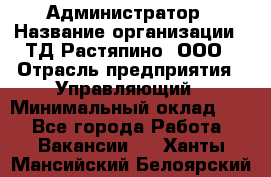 Администратор › Название организации ­ ТД Растяпино, ООО › Отрасль предприятия ­ Управляющий › Минимальный оклад ­ 1 - Все города Работа » Вакансии   . Ханты-Мансийский,Белоярский г.